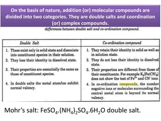 On the basis of nature, addition (or) molecular compounds are
divided into two categories. They are double salts and coordination
(or) complex compounds.
Mohr’s salt: FeSO4.(NH4)2SO4.6H2O double salt.
 