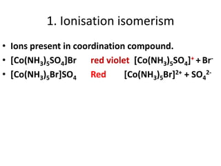 1. Ionisation isomerism
• Ions present in coordination compound.
• [Co(NH3)5SO4]Br red violet [Co(NH3)5SO4]+ +Br-
• [Co(NH3)5Br]SO4 Red [Co(NH3)5Br]2+ + SO4
2-
 