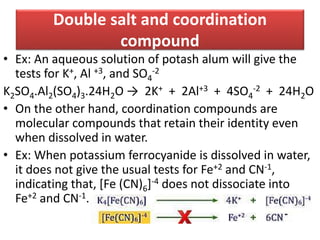 Double salt and coordination
compound
• Ex: An aqueous solution of potash alum will give the
tests for K+, Al +3, and SO4
-2
K2SO4.Al2(SO4)3.24H2O → 2K+ + 2Al+3 + 4SO4
-2 + 24H2O
• On the other hand, coordination compounds are
molecular compounds that retain their identity even
when dissolved in water.
• Ex: When potassium ferrocyanide is dissolved in water,
it does not give the usual tests for Fe+2 and CN-1,
indicating that, [Fe (CN)6]-4 does not dissociate into
Fe+2 and CN-1.
 