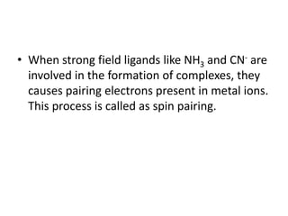 • When strong field ligands like NH3 and CN- are
involved in the formation of complexes, they
causes pairing electrons present in metal ions.
This process is called as spin pairing.
 