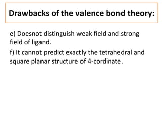 e) Doesnot distinguish weak field and strong
field of ligand.
f) It cannot predict exactly the tetrahedral and
square planar structure of 4-cordinate.
Drawbacks of the valence bond theory:
 