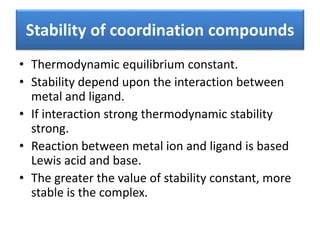 Stability of coordination compounds
• Thermodynamic equilibrium constant.
• Stability depend upon the interaction between
metal and ligand.
• If interaction strong thermodynamic stability
strong.
• Reaction between metal ion and ligand is based
Lewis acid and base.
• The greater the value of stability constant, more
stable is the complex.
 