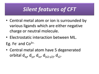 Silent features of CFT
• Central metal atom or ion is surrounded by
various ligands which are either negative
charge or neutral molecule.
• Electrostatic interaction between ML.
Eg. Fe- and Co3+.
• Central metal atom have 5 degenerated
orbital dxy, dyz, dxz, d(x2-y2), dz2.
 