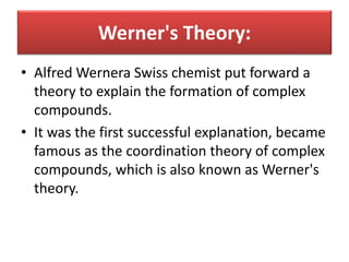 Werner's Theory:
• Alfred Wernera Swiss chemist put forward a
theory to explain the formation of complex
compounds.
• It was the first successful explanation, became
famous as the coordination theory of complex
compounds, which is also known as Werner's
theory.
 