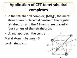 Application of CFT to tetrahedral
complexes
• In the tetrahedral complex, [MX4]n, the metal
atom or ion is placed at centre of the regular
tetrahedron and the 4 ligands, are placed at
four corners of the tetrahedron.
• Ligand approach the central
Metal atom in between 3
cordinate x, y, z.
 