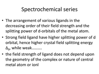 Spectrochemical series
• The arrangement of various ligands in the
decreasing order of their field strength and the
splitting power of d-orbitals of the metal atom.
• Strong field ligand have higher splitting power of d
orbital, hence higher crystal field splitting energy
∆0, while weak……….
• the field strength of ligand does not depend upon
the geometry of the complex or nature of central
metal atom or ionl
 