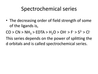 • The decreasing order of field strength of some
of the ligands is,
CO > CN > NH3 > EDTA > H2O > OH- > F- > S2- > Cl-
This series depends on the power of splitting the
d orbitals and is called spectrochemical series.
Spectrochemical series
 