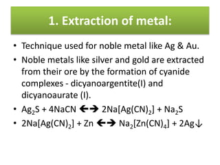 1. Extraction of metal:
• Technique used for noble metal like Ag & Au.
• Noble metals like silver and gold are extracted
from their ore by the formation of cyanide
complexes - dicyanoargentite(I) and
dicyanoaurate (I).
• Ag2S + 4NaCN  2Na[Ag(CN)2] + Na2S
• 2Na[Ag(CN)2] + Zn  Na2[Zn(CN)4] + 2Ag↓
 