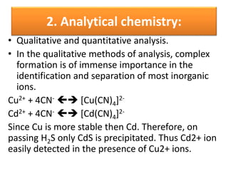 2. Analytical chemistry:
• Qualitative and quantitative analysis.
• In the qualitative methods of analysis, complex
formation is of immense importance in the
identification and separation of most inorganic
ions.
Cu2+ + 4CN-  [Cu(CN)4]2-
Cd2+ + 4CN-  [Cd(CN)4]2-
Since Cu is more stable then Cd. Therefore, on
passing H2S only CdS is precipitated. Thus Cd2+ ion
easily detected in the presence of Cu2+ ions.
 