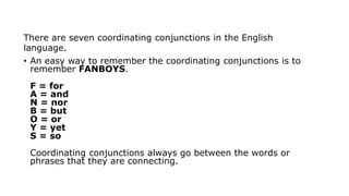 There are seven coordinating conjunctions in the English
language.
• An easy way to remember the coordinating conjunctions is to
remember FANBOYS.
F = for
A = and
N = nor
B = but
O = or
Y = yet
S = so
Coordinating conjunctions always go between the words or
phrases that they are connecting.
 
