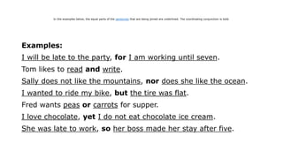 Examples:
I will be late to the party, for I am working until seven.
Tom likes to read and write.
Sally does not like the mountains, nor does she like the ocean.
I wanted to ride my bike, but the tire was flat.
Fred wants peas or carrots for supper.
I love chocolate, yet I do not eat chocolate ice cream.
She was late to work, so her boss made her stay after five.
In the examples below, the equal parts of the sentences that are being joined are underlined. The coordinating conjunction is bold.
 