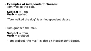 • Examples of independent clauses:
Tom walked the dog.
Subject = Tom
Verb = walked
"Tom walked the dog" is an independent clause.
• Tom grabbed the mail.
Subject = Tom
Verb = grabbed
"Tom grabbed the mail" is also an independent clause.
 