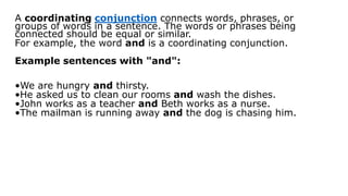 A coordinating conjunction connects words, phrases, or
groups of words in a sentence. The words or phrases being
connected should be equal or similar.
For example, the word and is a coordinating conjunction.
Example sentences with "and":
•We are hungry and thirsty.
•He asked us to clean our rooms and wash the dishes.
•John works as a teacher and Beth works as a nurse.
•The mailman is running away and the dog is chasing him.
 