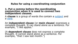 Rules for using a coordinating conjunction
1. Put a comma before the coordinating
conjunction when it is used to connect two
independent clauses.
A clause is a group of words the contain a subject and
a verb.
An independent clause (or main clause) expresses a
complete thought. It can stand alone as a sentence. For
example, "I like apples."
(A dependent clause does not express a complete
thought. It cannot stand alone as a sentence. For
example, "that I saw last month.")
 