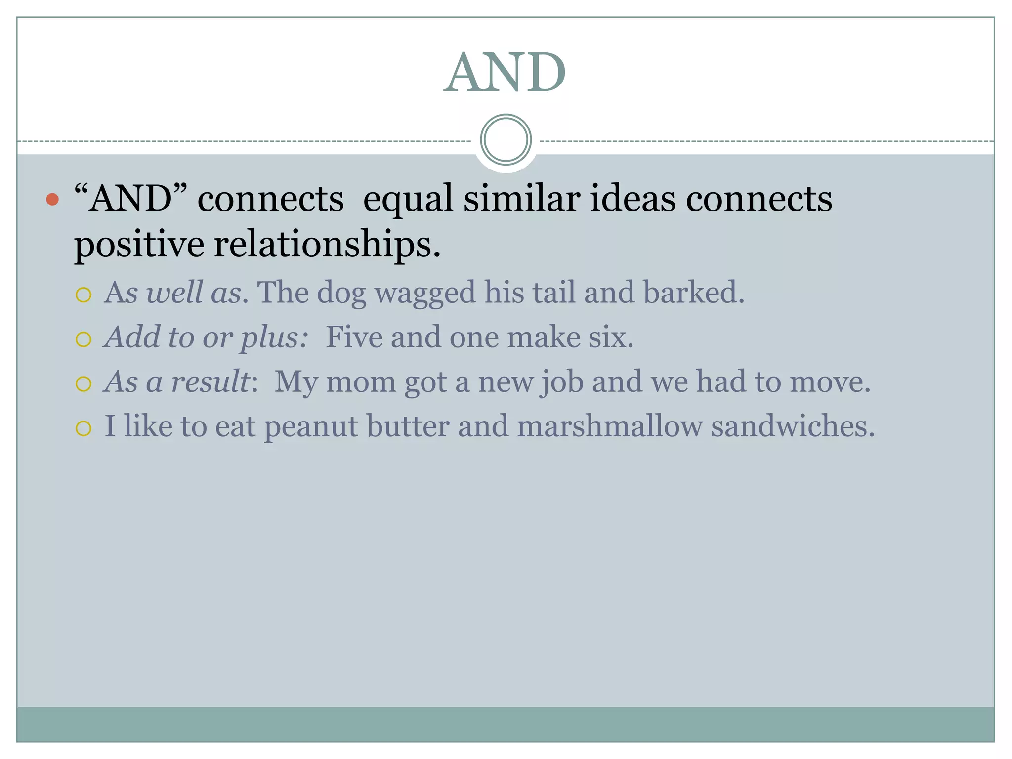 AND
 “AND” connects equal similar ideas connects
positive relationships.
 As well as. The dog wagged his tail and barked.
 Add to or plus: Five and one make six.
 As a result: My mom got a new job and we had to move.
 I like to eat peanut butter and marshmallow sandwiches.
 