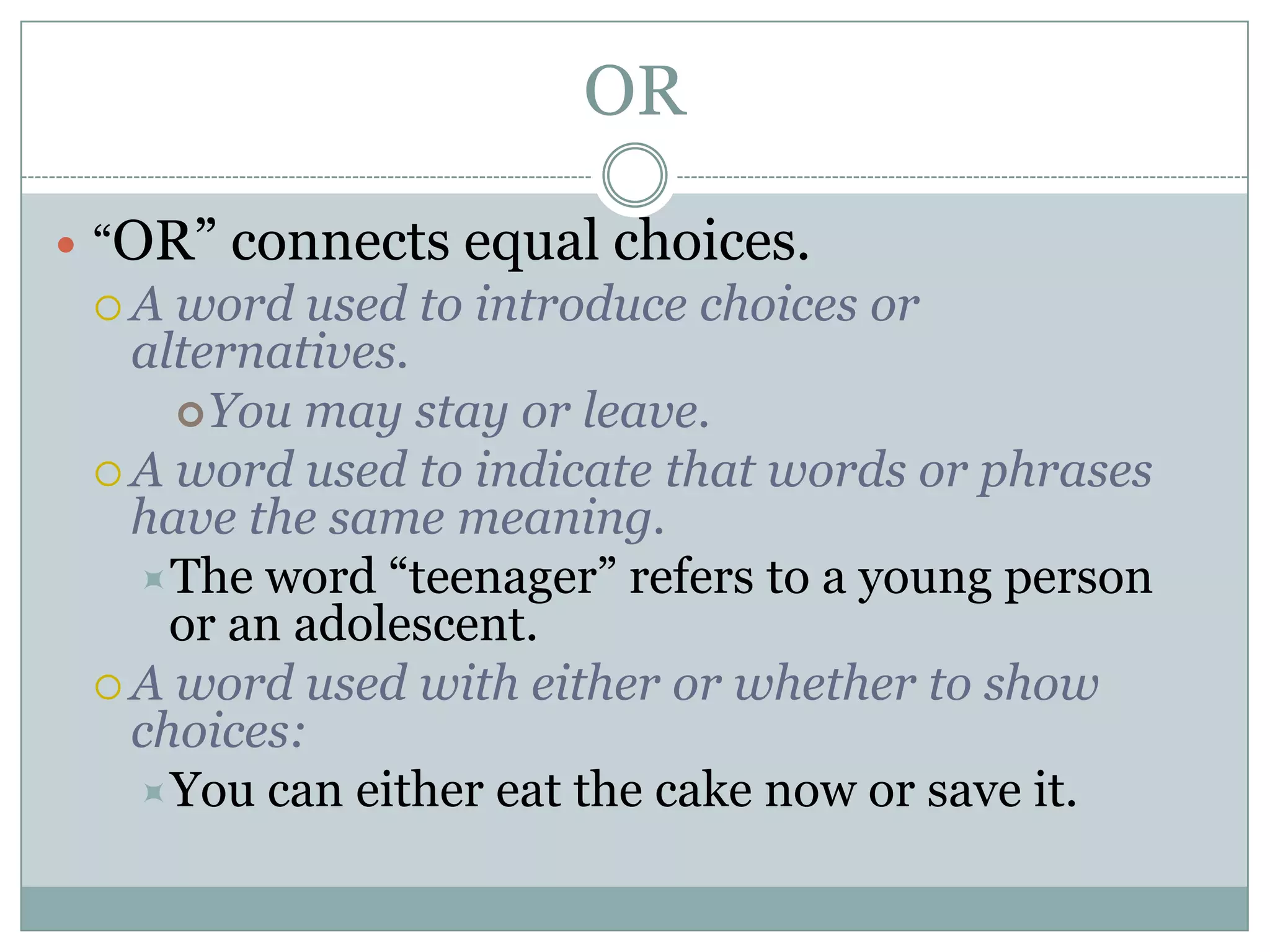 OR
 “OR” connects equal choices.
 A word used to introduce choices or
alternatives.
You may stay or leave.
 A word used to indicate that words or phrases
have the same meaning.
The word “teenager” refers to a young person
or an adolescent.
 A word used with either or whether to show
choices:
You can either eat the cake now or save it.
 