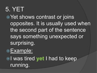 5. YET
 Yet shows contrast or joins
  opposites. It is usually used when
  the second part of the sentence
  says something unexpected or
  surprising.
 Example:
 I was tired yet I had to keep
  running.
 