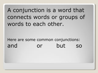 A conjunction is a word that connects words or groups of  words to each other.  Here are some common conjunctions: and or but so 