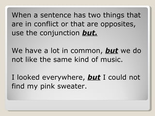 When a sentence has two things that are in conflict or that are opposites, use the conjunction  but. We have a lot in common,  but  we do  not like the same kind of music. I looked everywhere,  but  I could not  find my pink sweater. 