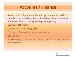 By:-
Mrs. Himani Nikhil Batheja
Accounts / Finance
• As front office department handles guest accounts with a
complete responsibility, the staff needs to often interact with
the back-office accounting colleagues regarding:
• payment settlements
• Dues of guests or non-guests
• Discount offers, and coupons settlement
• City Ledger
• It also needs to sort out and get actual status of night auditing
with accounts.
 