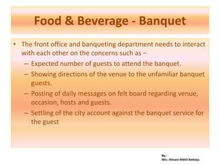 By:-
Mrs. Himani Nikhil Batheja
Food & Beverage - Banquet
• The front office and banqueting department needs to interact
with each other on the concerns such as −
– Expected number of guests to attend the banquet.
– Showing directions of the venue to the unfamiliar banquet
guests.
– Posting of daily messages on felt board regarding venue,
occasion, hosts and guests.
– Settling of the city account against the banquet service for
the guest
 
