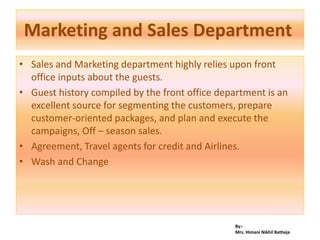 By:-
Mrs. Himani Nikhil Batheja
Marketing and Sales Department
• Sales and Marketing department highly relies upon front
office inputs about the guests.
• Guest history compiled by the front office department is an
excellent source for segmenting the customers, prepare
customer-oriented packages, and plan and execute the
campaigns, Off – season sales.
• Agreement, Travel agents for credit and Airlines.
• Wash and Change
 