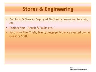 By:-
Mrs. Himani Nikhil Batheja
Stores & Engineering
• Purchase & Stores – Supply of Stationery, forms and formats,
etc…
• Engineering – Repair & Faults etc…
• Security – Fire, Theft, Scanty baggage, Violence created by the
Guest or Staff.
 