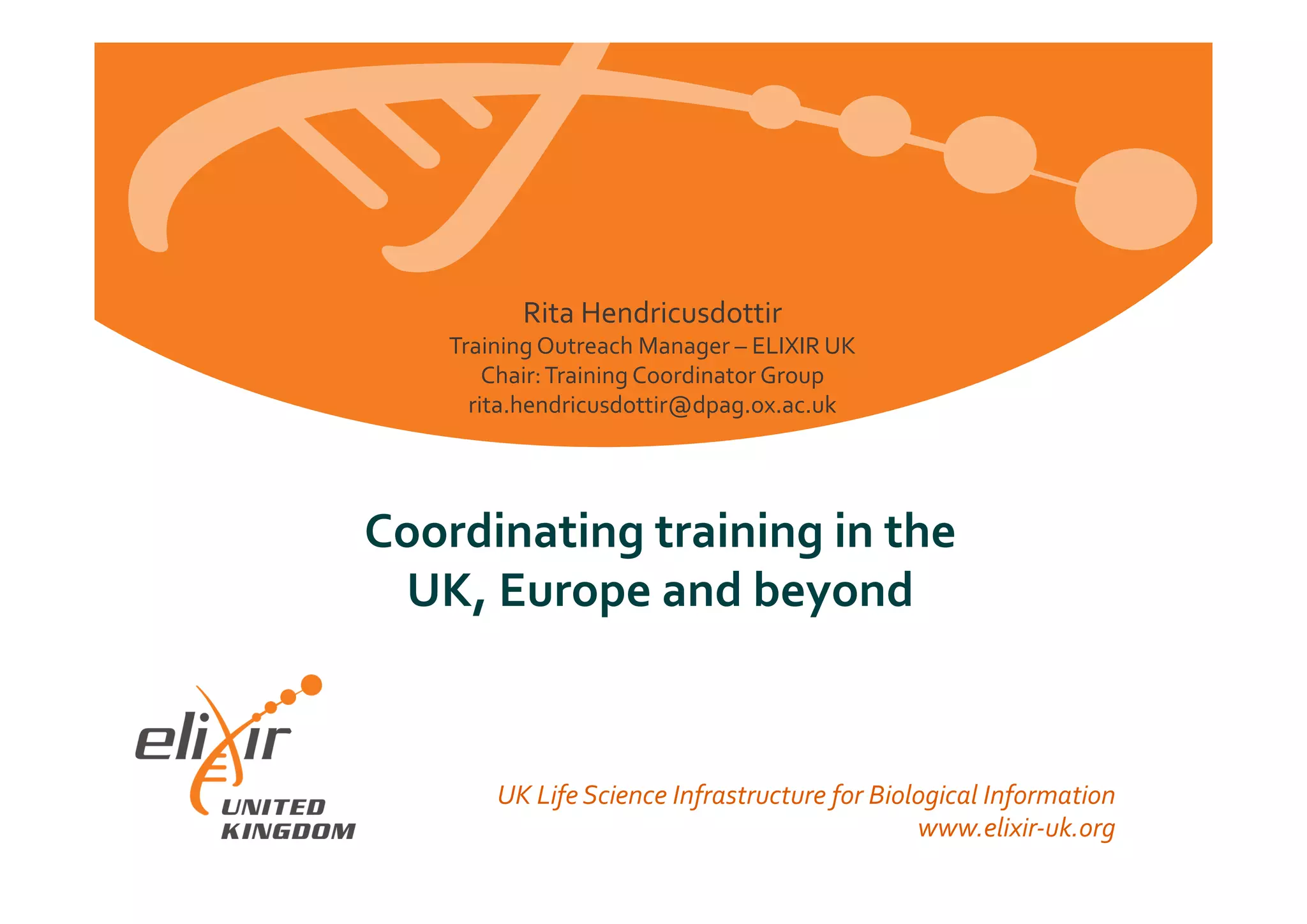 European	
  Life	
  Sciences	
  Infrastructure	
  for	
  Biological	
  Information	
  
www.elixir-­‐europe.org	
  
Coordinating	
  training	
  in	
  the	
  	
  
UK,	
  Europe	
  and	
  beyond	
  
UK	
  Life	
  Science	
  Infrastructure	
  for	
  Biological	
  Information	
  
www.elixir-­‐uk.org	
  
Rita	
  Hendricusdottir	
  
Training	
  Outreach	
  Manager	
  –	
  ELIXIR	
  UK	
  
Chair:	
  Training	
  Coordinator	
  Group	
  
rita.hendricusdottir@dpag.ox.ac.uk	
  
 