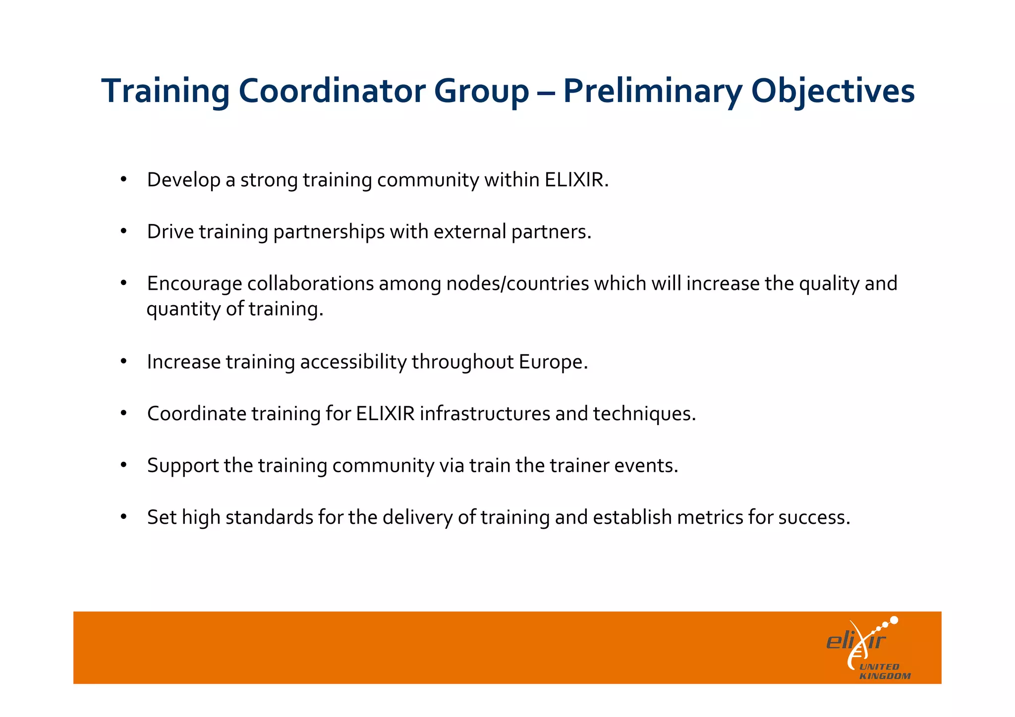  	
  
Training	
  Coordinator	
  Group	
  –	
  Preliminary	
  Objectives	
  
•  Develop	
  a	
  strong	
  training	
  community	
  within	
  ELIXIR.	
  
	
  
•  Drive	
  training	
  partnerships	
  with	
  external	
  partners.	
  
	
  
•  Encourage	
  collaborations	
  among	
  nodes/countries	
  which	
  will	
  increase	
  the	
  quality	
  and	
  
quantity	
  of	
  training.	
  
•  Increase	
  training	
  accessibility	
  throughout	
  Europe.	
  
•  Coordinate	
  training	
  for	
  ELIXIR	
  infrastructures	
  and	
  techniques.	
  
	
  
•  Support	
  the	
  training	
  community	
  via	
  train	
  the	
  trainer	
  events.	
  
	
  
•  Set	
  high	
  standards	
  for	
  the	
  delivery	
  of	
  training	
  and	
  establish	
  metrics	
  for	
  success.	
  
 