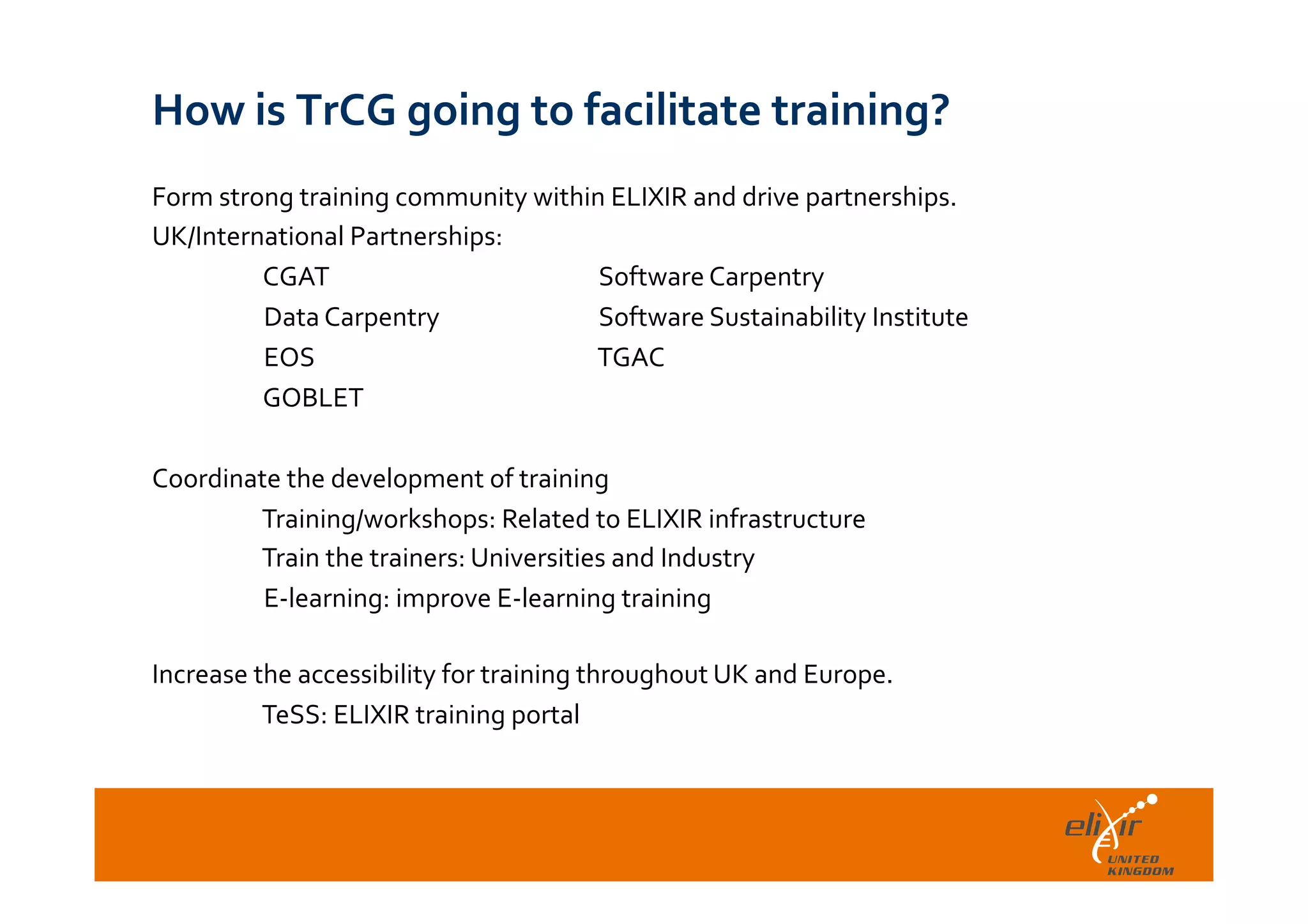  	
  
How	
  is	
  TrCG	
  going	
  to	
  facilitate	
  training?	
  
Form	
  strong	
  training	
  community	
  within	
  ELIXIR	
  and	
  drive	
  partnerships.	
  
UK/International	
  Partnerships:	
  
	
  CGAT 	
   	
   	
  Software	
  Carpentry	
  
	
  Data	
  Carpentry 	
   	
  Software	
  Sustainability	
  Institute	
  
	
  EOS	
   	
   	
   	
  TGAC	
  
	
  GOBLET	
  
	
   	
   	
   	
   	
  	
  
Coordinate	
  the	
  development	
  of	
  training	
  
	
  Training/workshops:	
  Related	
  to	
  ELIXIR	
  infrastructure	
  
	
  Train	
  the	
  trainers:	
  Universities	
  and	
  Industry	
  
	
  E-­‐learning:	
  improve	
  E-­‐learning	
  training	
  
	
  
Increase	
  the	
  accessibility	
  for	
  training	
  throughout	
  UK	
  and	
  Europe.	
  
	
  TeSS:	
  ELIXIR	
  training	
  portal	
  
 