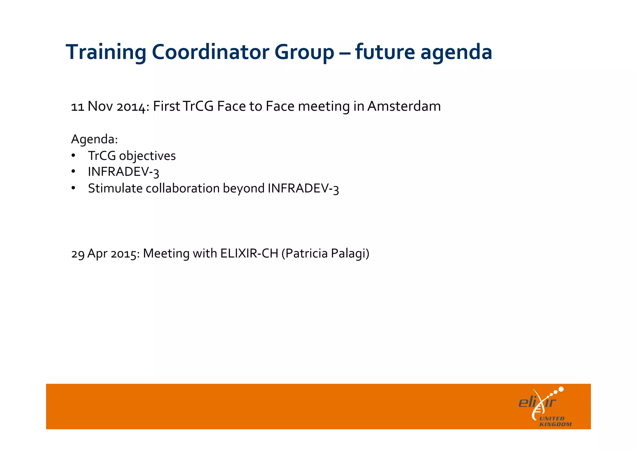  	
  
Training	
  Coordinator	
  Group	
  –	
  future	
  agenda	
  
11	
  Nov	
  2014:	
  First	
  TrCG	
  Face	
  to	
  Face	
  meeting	
  in	
  Amsterdam	
  
	
  
Agenda:	
  
•  TrCG	
  objectives	
  
•  INFRADEV-­‐3	
  
•  Stimulate	
  collaboration	
  beyond	
  INFRADEV-­‐3	
  
	
  
29	
  Apr	
  2015:	
  Meeting	
  with	
  ELIXIR-­‐CH	
  (Patricia	
  Palagi)	
  
 