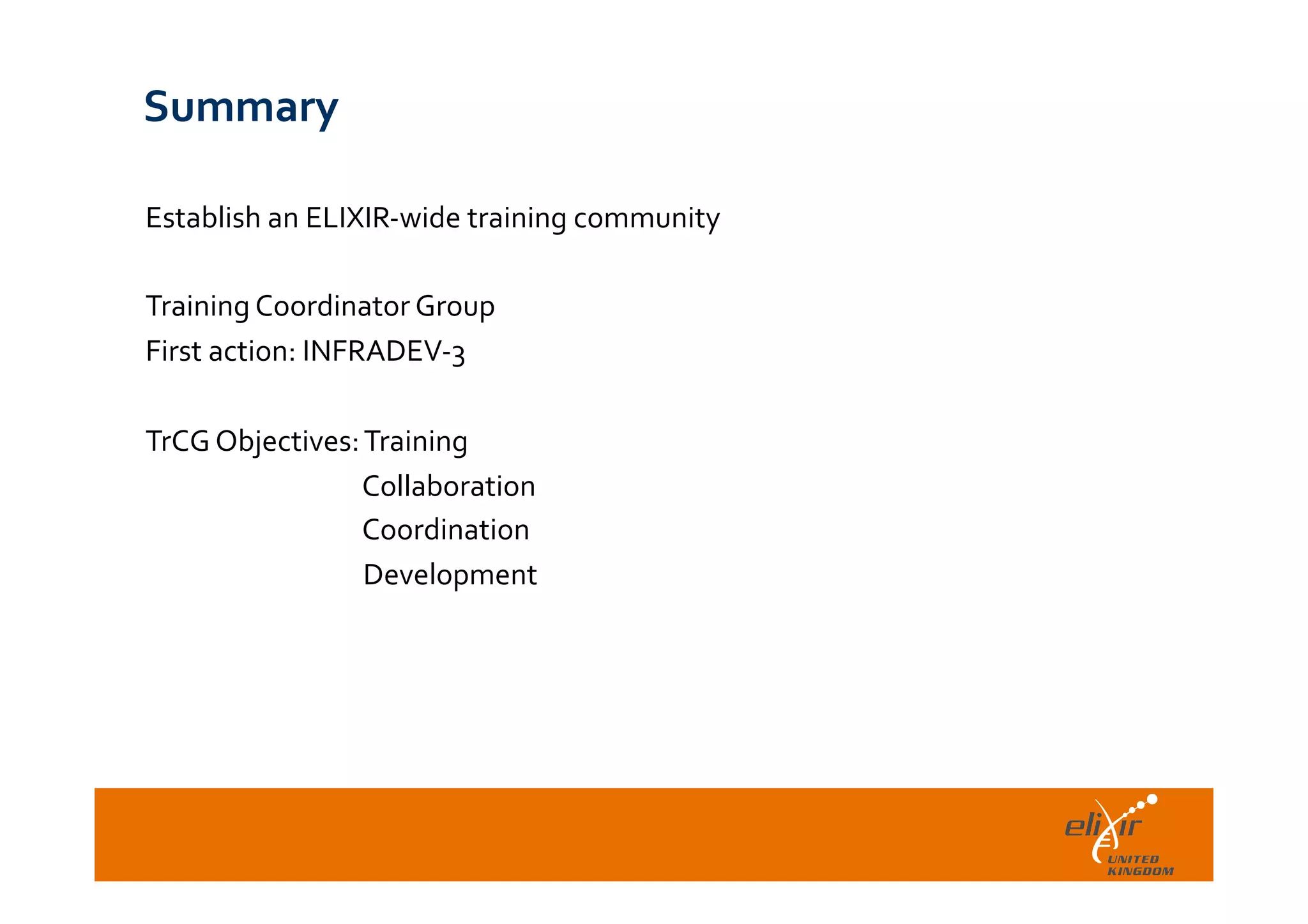  	
  
Summary	
  
Establish	
  an	
  ELIXIR-­‐wide	
  training	
  community	
  
	
  
Training	
  Coordinator	
  Group	
  
First	
  action:	
  INFRADEV-­‐3	
  
	
  
TrCG	
  Objectives:	
  Training	
  	
  
	
  	
  	
  	
  	
  	
  	
  	
  	
  	
  	
  	
  	
  	
  	
  	
  	
  	
  Collaboration	
  
	
  	
  	
  	
  	
  	
  	
  	
  	
  	
  	
  	
  	
  	
  	
  	
  	
  	
  Coordination	
  
	
  	
  	
  	
  	
  	
  	
  	
  	
  	
  	
  	
  	
  	
  	
  	
  	
  	
  Development	
  
 