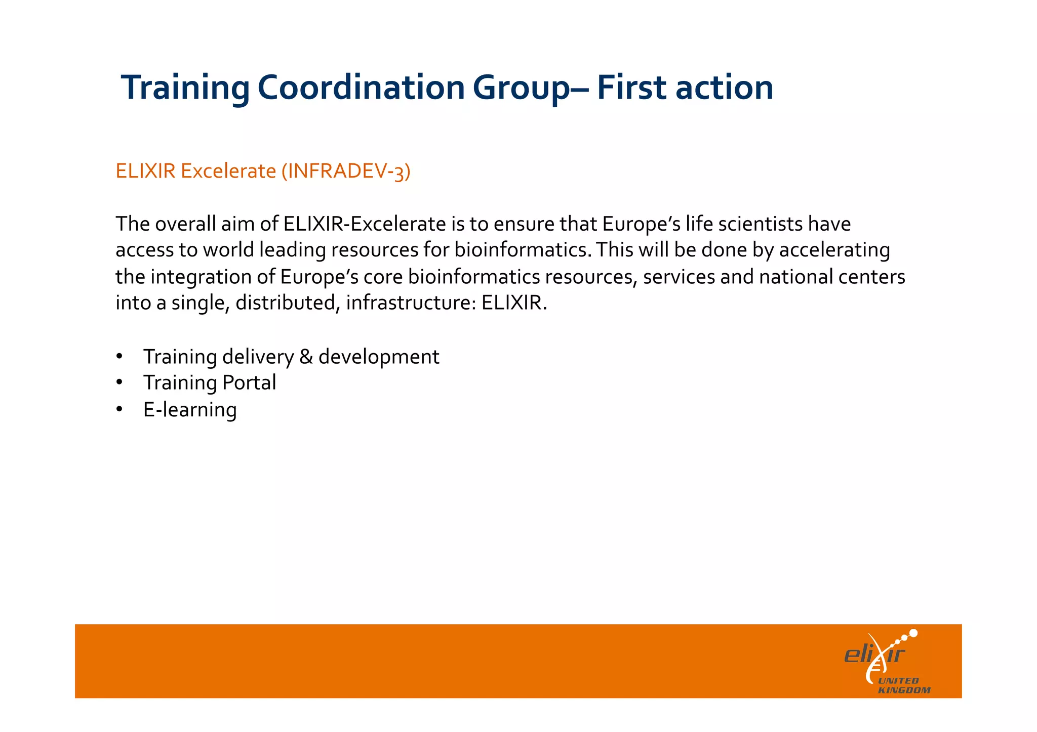  	
  
ELIXIR	
  Excelerate	
  (INFRADEV-­‐3)	
  
	
  
The	
  overall	
  aim	
  of	
  ELIXIR-­‐Excelerate	
  is	
  to	
  ensure	
  that	
  Europe’s	
  life	
  scientists	
  have	
  
access	
  to	
  world	
  leading	
  resources	
  for	
  bioinformatics.	
  This	
  will	
  be	
  done	
  by	
  accelerating	
  
the	
  integration	
  of	
  Europe’s	
  core	
  bioinformatics	
  resources,	
  services	
  and	
  national	
  centers	
  
into	
  a	
  single,	
  distributed,	
  infrastructure:	
  ELIXIR.	
  	
  
	
  
•  Training	
  delivery	
  &	
  development	
  	
  
•  Training	
  Portal	
  	
  
•  E-­‐learning	
  
Training	
  Coordination	
  Group–	
  First	
  action	
  
 