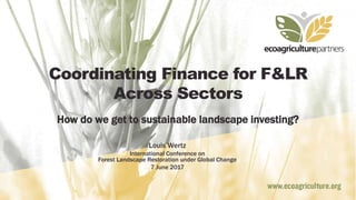 Coordinating Finance for F&LR
Across Sectors
How do we get to sustainable landscape investing?
Louis Wertz
International Conference on
Forest Landscape Restoration under Global Change
7 June 2017
 