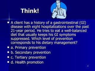 A client has a history of a gastrointestinal (GI) disease with eight hospitalizations over the past 21-year period. He tries to eat a well-balanced diet that usually keeps his GI symptoms suppressed. Which level of prevention corresponds to his dietary management? a. Primary prevention b. Secondary prevention c. Tertiary prevention d. Health promotion Think! 