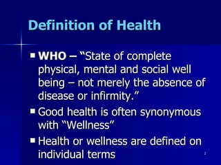 Definition of Health WHO – “ State of complete physical, mental and social well being – not merely the absence of disease or infirmity.” Good health is often synonymous with “Wellness” Health or wellness are defined on individual terms 