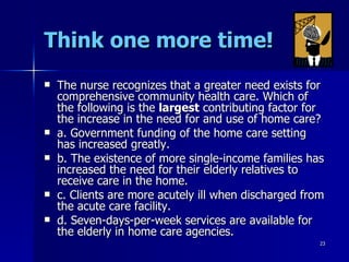 Think one more time! The nurse recognizes that a greater need exists for comprehensive community health care. Which of the following is the  largest  contributing factor for the increase in the need for and use of home care? a. Government funding of the home care setting has increased greatly. b. The existence of more single-income families has increased the need for their elderly relatives to receive care in the home. c. Clients are more acutely ill when discharged from the acute care facility. d. Seven-days-per-week services are available for the elderly in home care agencies. 