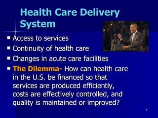 Health Care Delivery System Access to services Continuity of health care Changes in acute care facilities The Dilemma-  How can health care in the U.S. be financed so that services are produced efficiently, costs are effectively controlled, and quality is maintained or improved? 