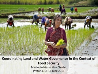 Coordinating Land and Water Governance in the Context of
Food Security
Madiodio Niasse /Jan Cherlet
Pretoria, 15-16 June 2015
 