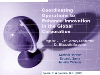 Coordinating Operations to Enhance Innovation in the Global Corporation Mgt 5012 – 21st Century Leadership Dr. Elizabeth Marschke ____________________________ Michael Horwitz Eduardo Sama Jennifer Williams Koudal, P., & Coleman, G.C. (2005) 
