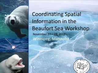Coordinating Spatial
Information in the
Beaufort Sea Workshop
November 27 – 28, 2012
Winnipeg, Manitoba
 