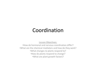 Coordination
                   Lesson Objectives:
  •How do hormonal and nervous coordination differ?
•What are the chemical mediators and how do they work?
          •What changes to plants respond to?
           •How do plants respond to change?
             •What are plant growth factors?
 