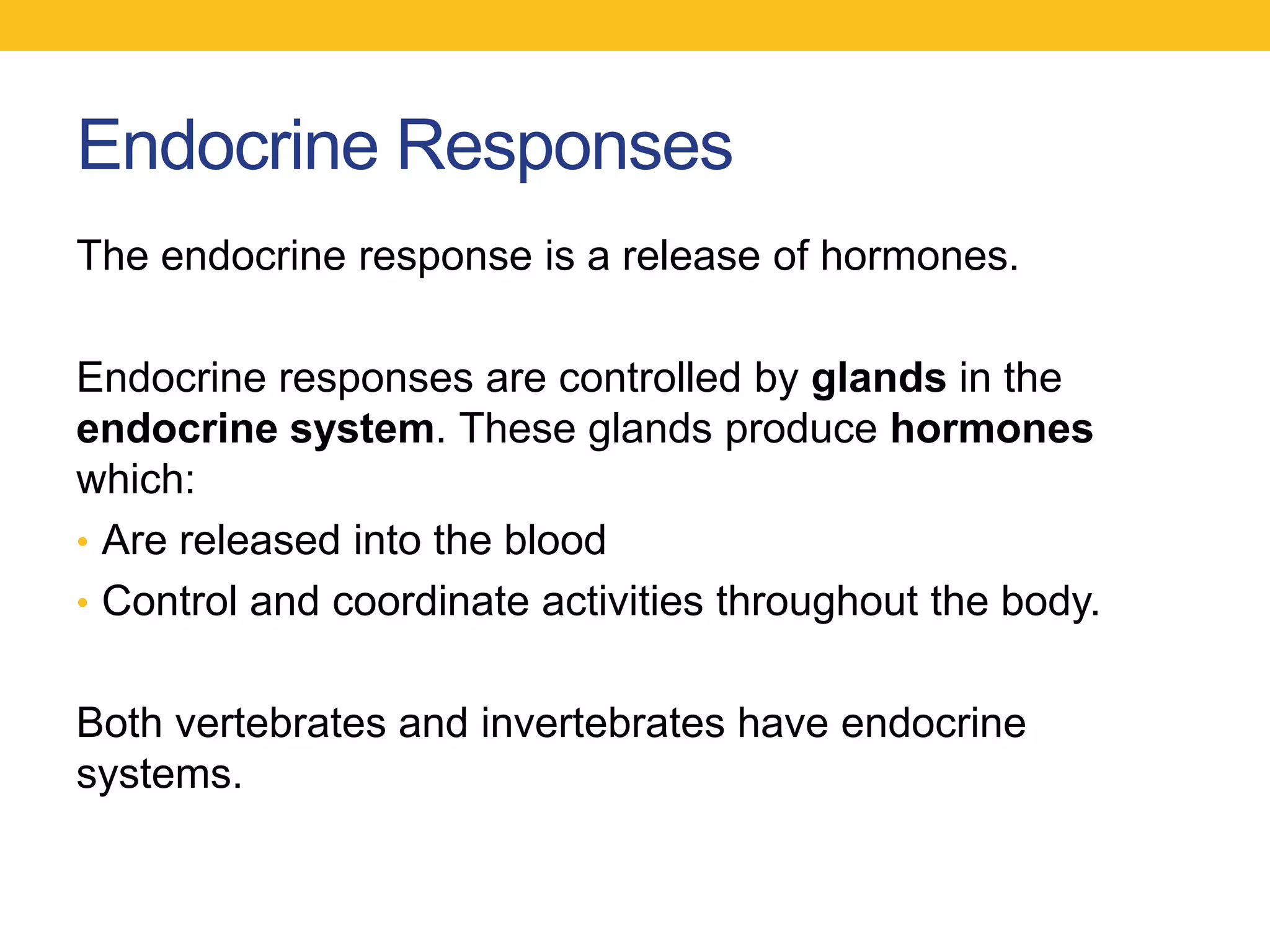 Endocrine Responses
The endocrine response is a release of hormones.

Endocrine responses are controlled by glands in the
endocrine system. These glands produce hormones
which:
• Are released into the blood
• Control and coordinate activities throughout the body.


Both vertebrates and invertebrates have endocrine
systems.
 