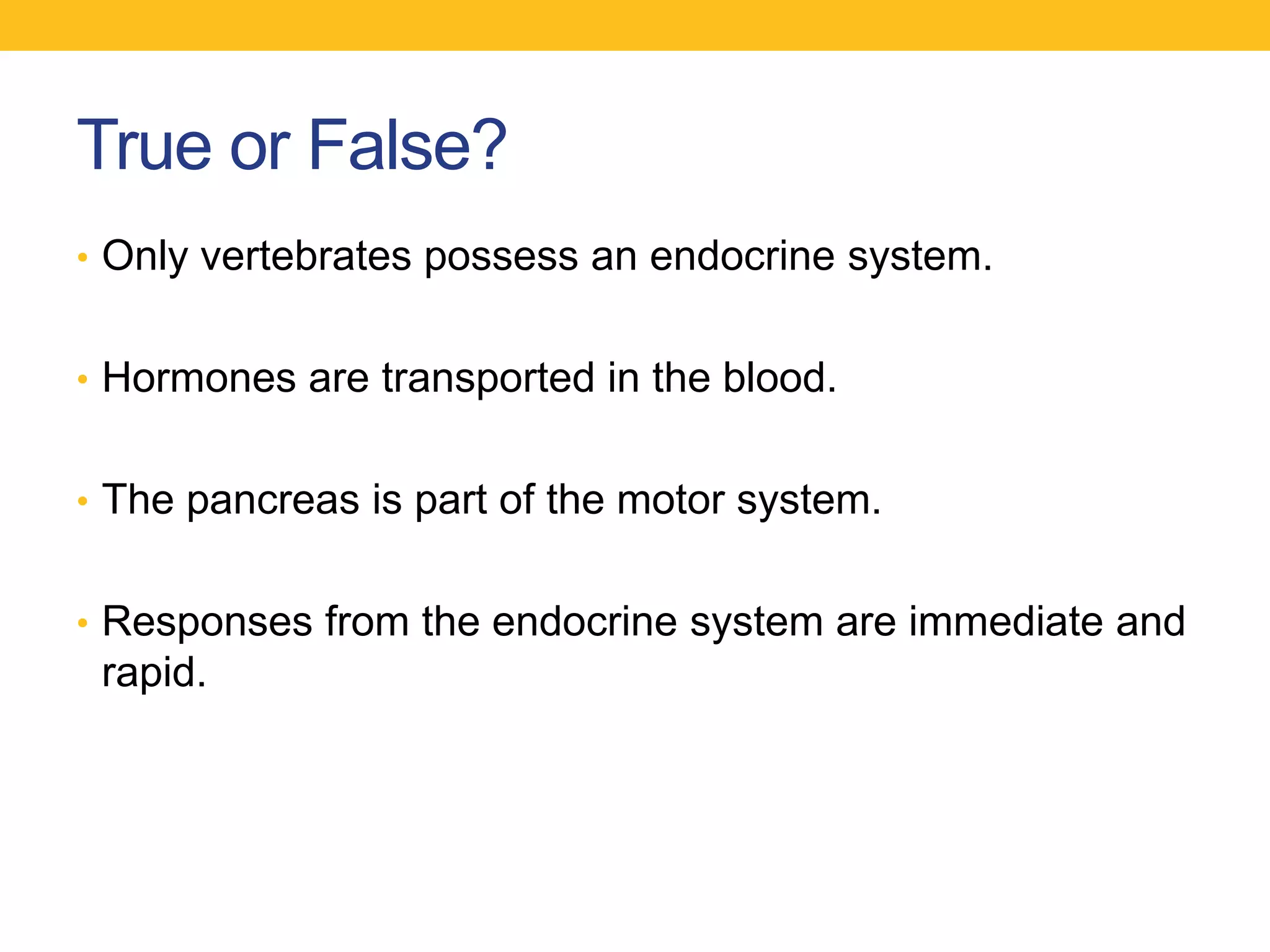 True or False?
• Only vertebrates possess an endocrine system.


• Hormones are transported in the blood.


• The pancreas is part of the motor system.


• Responses from the endocrine system are immediate and
 rapid.
 