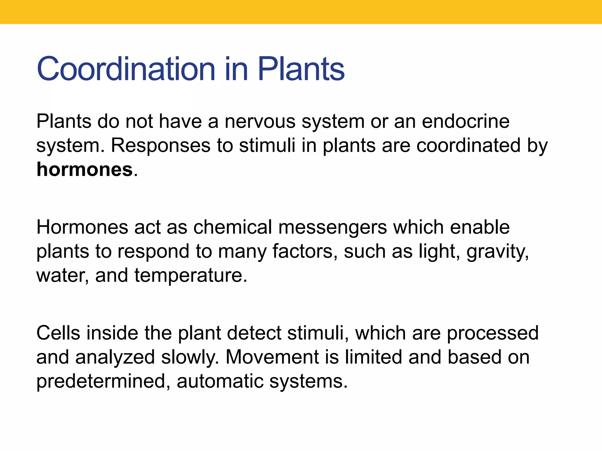 Coordination in Plants
Plants do not have a nervous system or an endocrine
system. Responses to stimuli in plants are coordinated by
hormones.

Hormones act as chemical messengers which enable
plants to respond to many factors, such as light, gravity,
water, and temperature.

Cells inside the plant detect stimuli, which are processed
and analyzed slowly. Movement is limited and based on
predetermined, automatic systems.
 