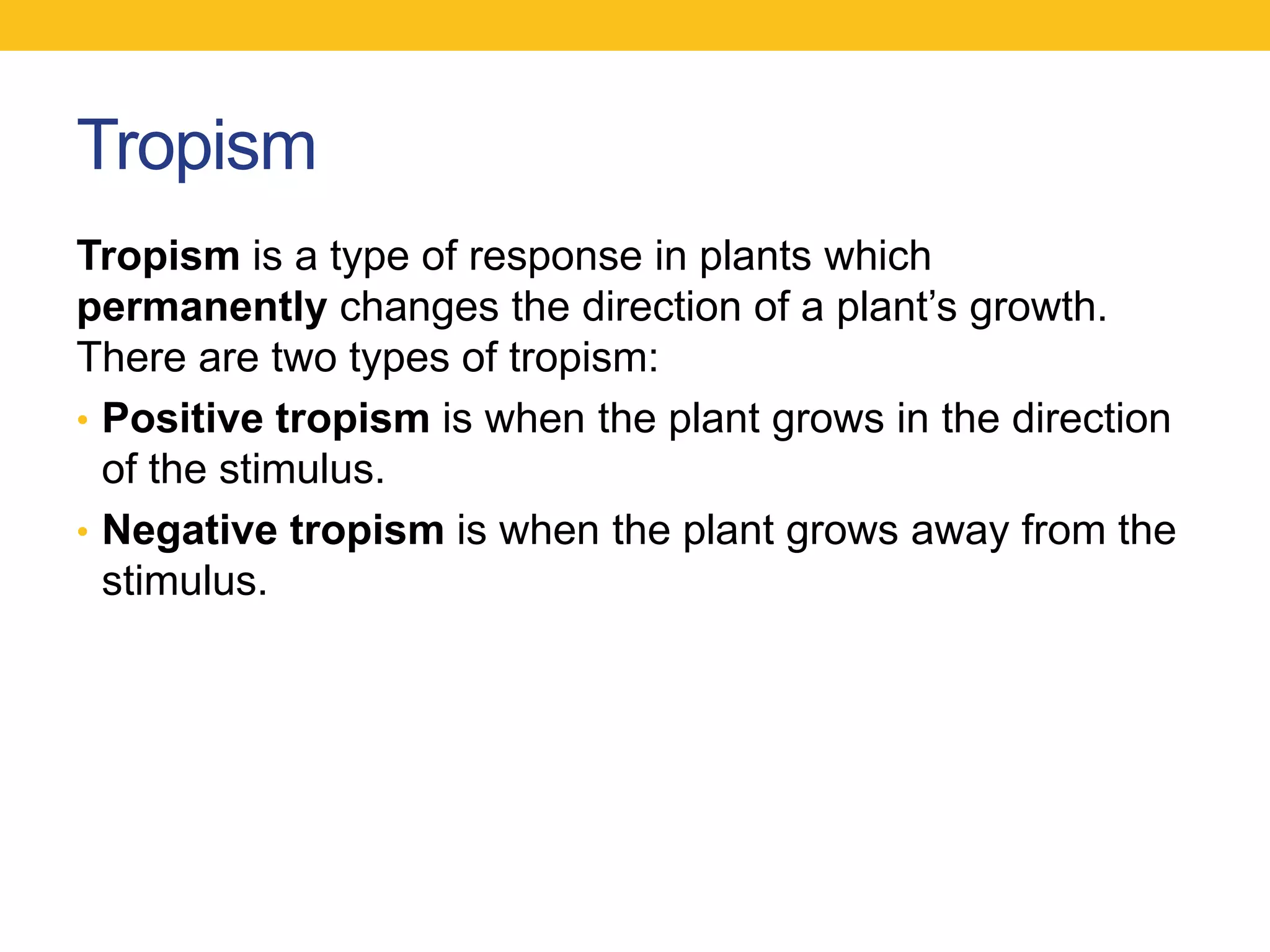 Tropism
Tropism is a type of response in plants which
permanently changes the direction of a plant‟s growth.
There are two types of tropism:
• Positive tropism is when the plant grows in the direction
  of the stimulus.
• Negative tropism is when the plant grows away from the
  stimulus.
 