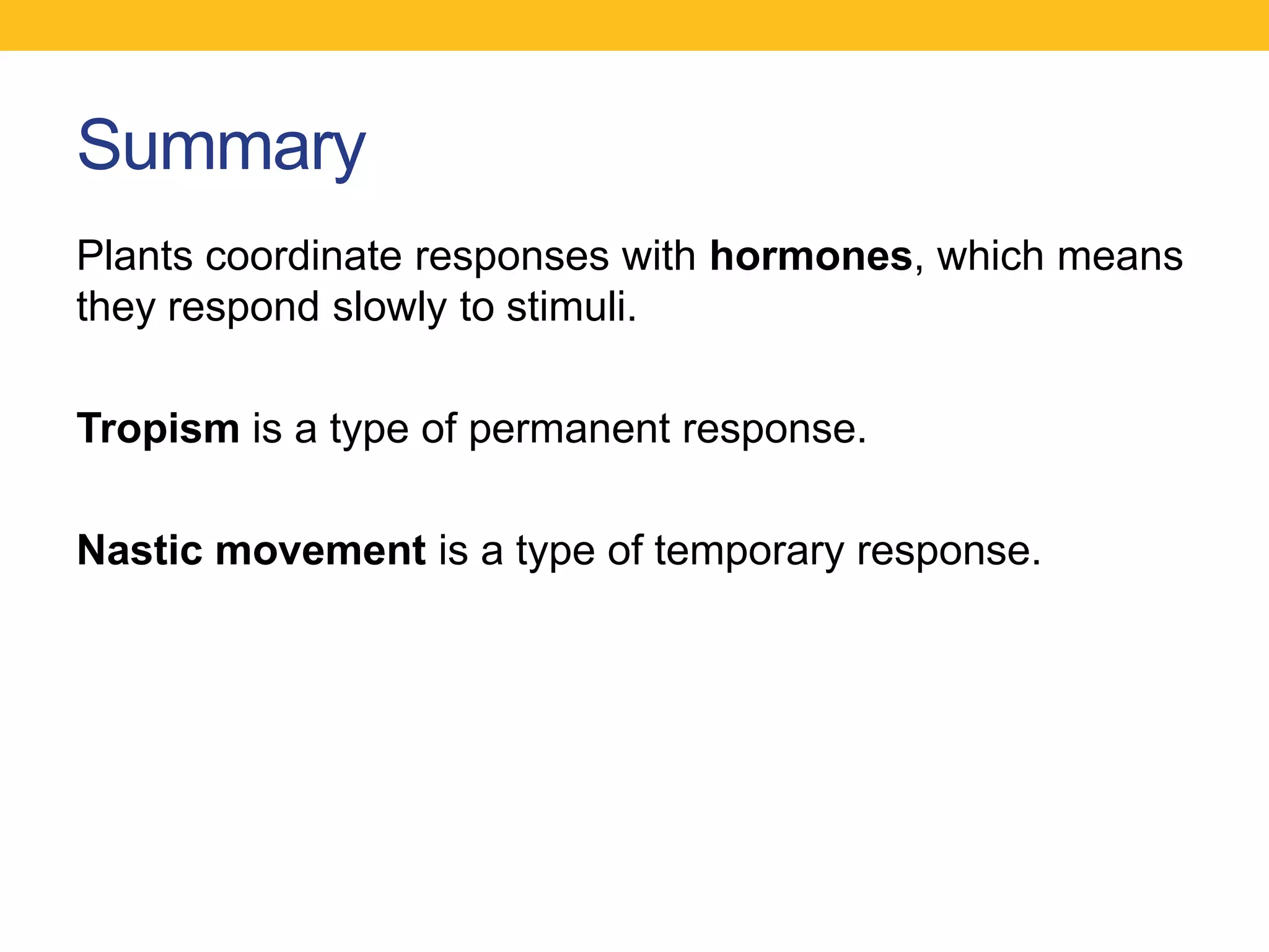 Summary
Plants coordinate responses with hormones, which means
they respond slowly to stimuli.

Tropism is a type of permanent response.

Nastic movement is a type of temporary response.
 