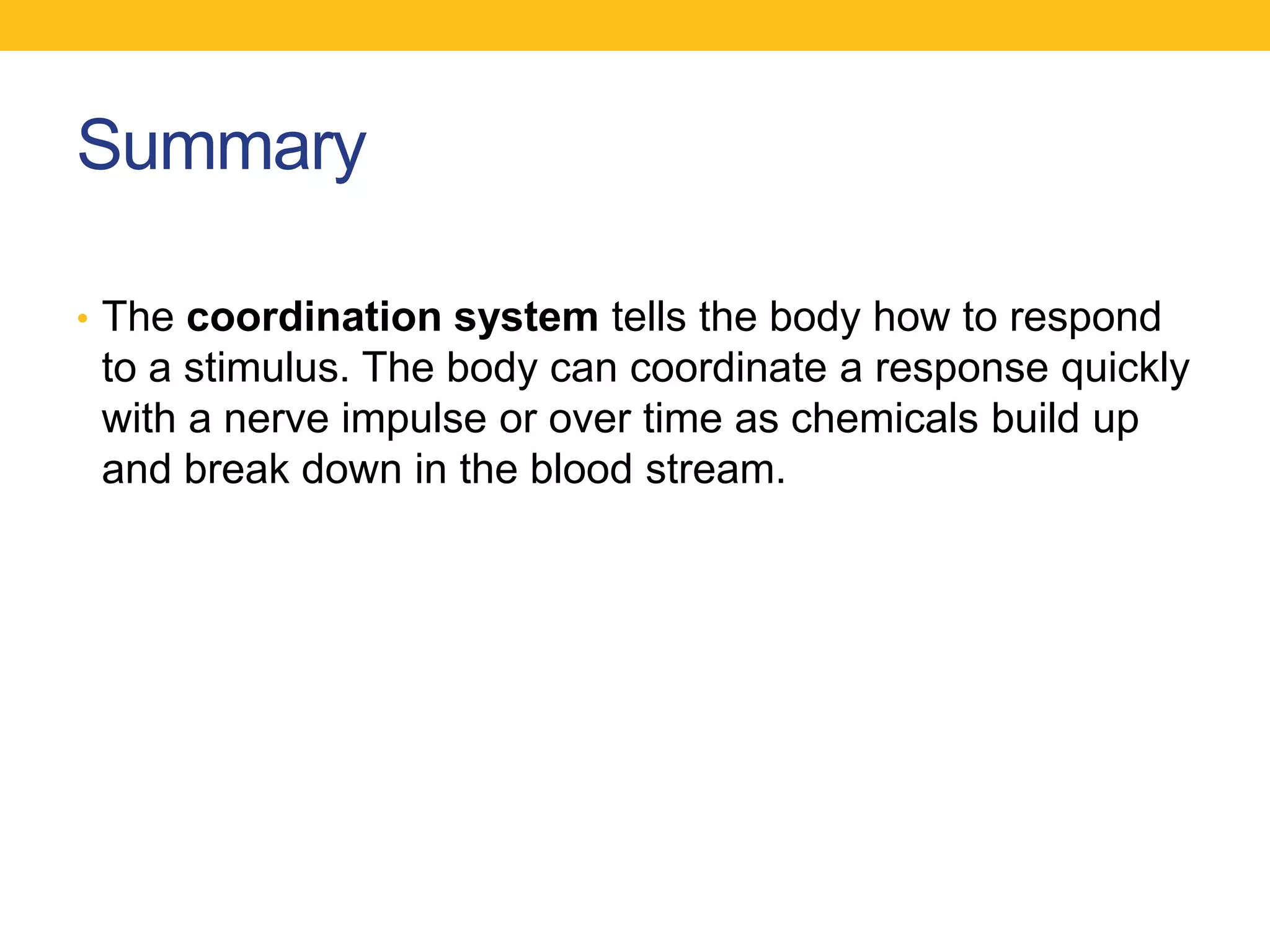 Summary

• The coordination system tells the body how to respond
 to a stimulus. The body can coordinate a response quickly
 with a nerve impulse or over time as chemicals build up
 and break down in the blood stream.
 