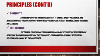 PRINCIPLES (CONT’D)
CONTINUITY
COORDINATION IS AN UNENDING PROCESS . IT CANNOT BE LEFT TO CHANCE . THE
MANAGEMENT HAS TO CONTINUOUSLY STRIVE HARD TO MAINTAIN PERFECT BALANCE AMONG DIFFERENT
UNITS/PEOPLE
 INTERGRATION
THE FOURTH PRINCIPLE OF COORDINATION CALLS FOR INTEGRATION OF EFFORTS FOR
ACHIEVING A COMMON PURPOSE. FOR THIS PUORPOSE , COORDINATION DEMANDS RECIPROCAL
RELATIONSHIPAMONG ALL THE CONCERNED
 