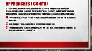 APPROACHES ( CONT’D)
IN TRADITIONAL ORGANIZATIONS COORDINATION IS SOUGHT TO BE ACHIEVED THROUGH
STANDARDIZATION AND PLANNING . THE USUAL METHODS FOLLOWED BY THE TRADITIONAL AND
BUREAUCRATIC ORGANISATIONS FOR ACHIEVING EFFECTIVE COORDINATION ARE LISTED BELOW .
1) DEVELOPING ELABORATE SYSTEM OF RULES AND PROCEDURE FOR SORTING OUT RECURRING
PROBLEMS .
2) NON-ROUTINE PROBLEMS ARE TO BE REFERRED TO HIGHER –UPS
3) WHERE DECISIONS RELATING TO NEW POLICY MATTERS HAVE TO BE TAKEN UP , THEY MAY BE
REFERRED TO SPECIAL COMMITTEES
 